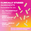 Clinically Studied Ingredients. Formulated for you. All the Essentials: Vitamin A, Vitamin C, Thiamin, Riboflavin. Energy + Mood Support: Vitamin D, Vitamin B6, Vitamin B12. Heart + Muscle Support: Folate, Iron, Zinc. We use L-5-Methyltetrahydrofolate, the most natural form of Folate.