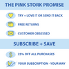 The Pink Stork Promise. Try and love it or send it back. Free returns. Customer obsessed. Subscribe and save. 25% off all purchases. Your subscription - your way.